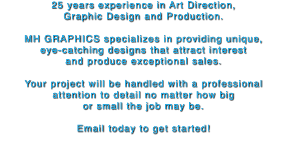 25 years experience in Art Direction,  Graphic Design and Production. MH GRAPHICS specializes in providing unique,  eye-catching designs that attract interest and produce exceptional sales. Your project will be handled with a professional attention to detail no matter how big or small the job may be. Email today to get started! 